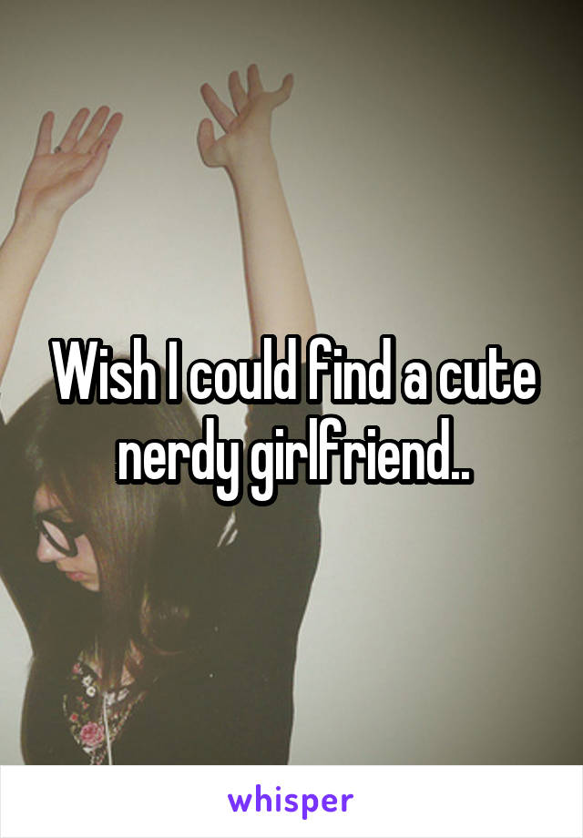Wish I could find a cute nerdy girlfriend..