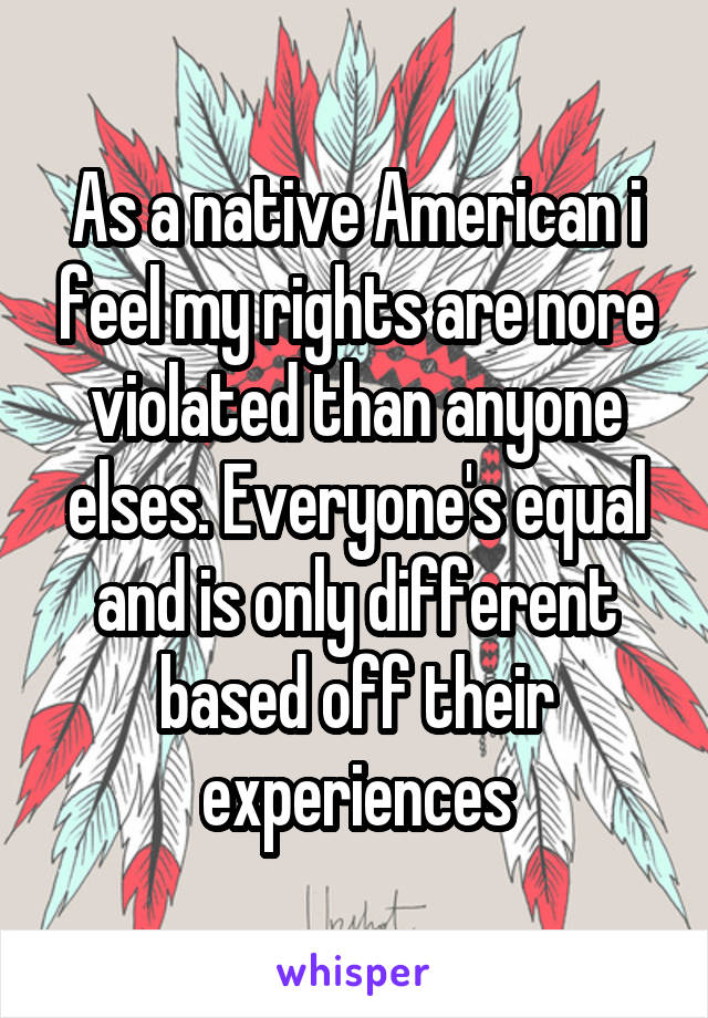 As a native American i feel my rights are nore violated than anyone elses. Everyone's equal and is only different based off their experiences