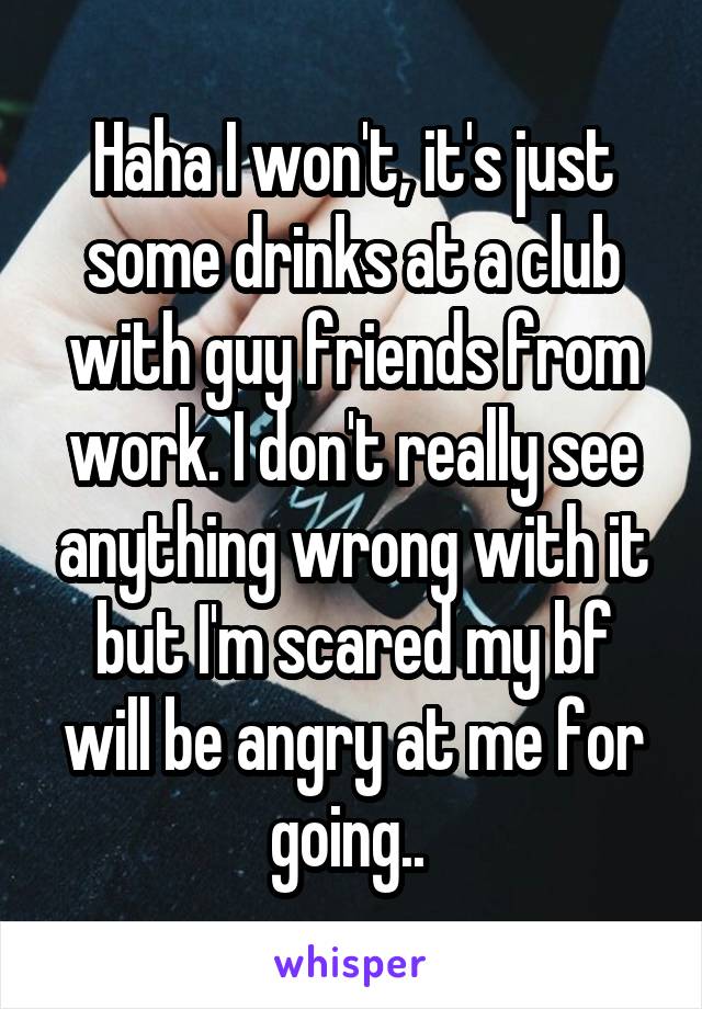 Haha I won't, it's just some drinks at a club with guy friends from work. I don't really see anything wrong with it but I'm scared my bf will be angry at me for going.. 