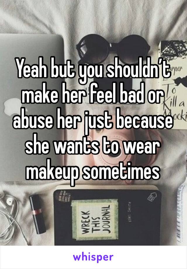 Yeah but you shouldn’t make her feel bad or abuse her just because she wants to wear makeup sometimes 
