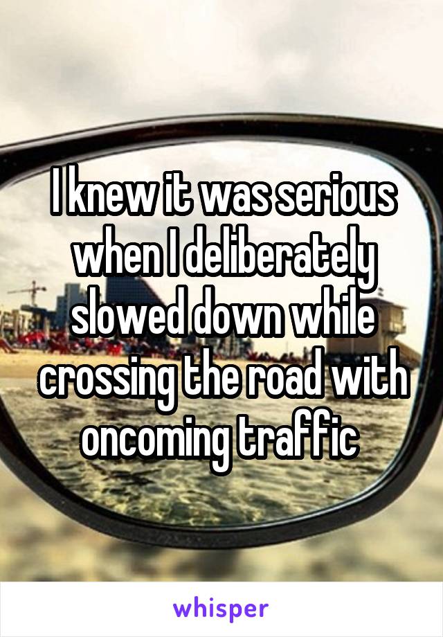 I knew it was serious when I deliberately slowed down while crossing the road with oncoming traffic 