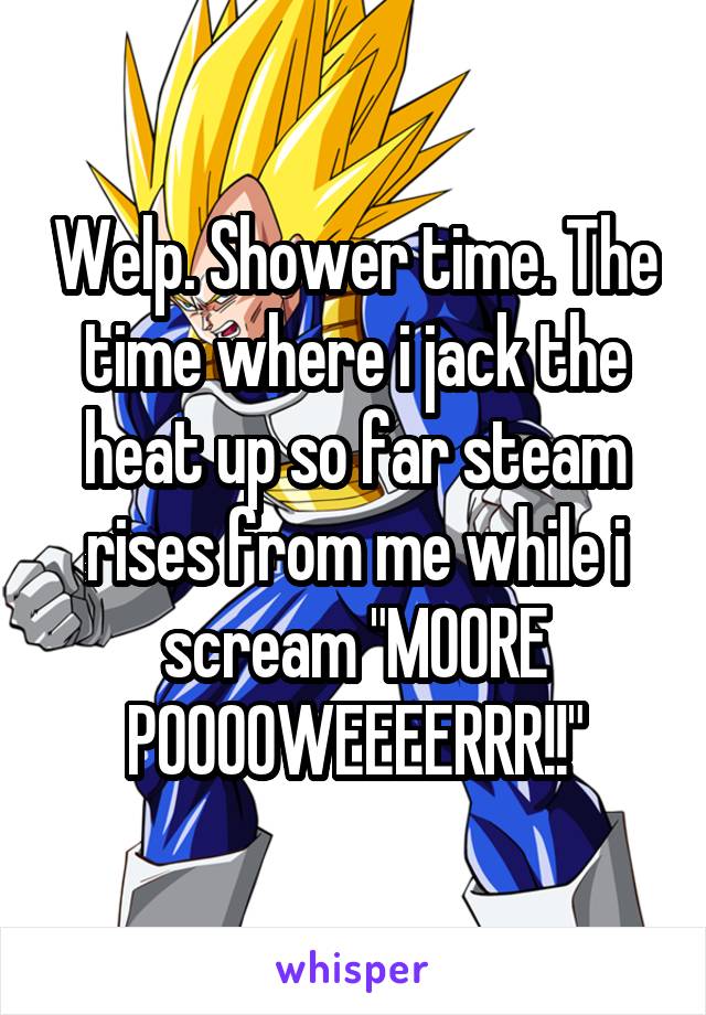 Welp. Shower time. The time where i jack the heat up so far steam rises from me while i scream "MOORE POOOOWEEEERRR!!"
