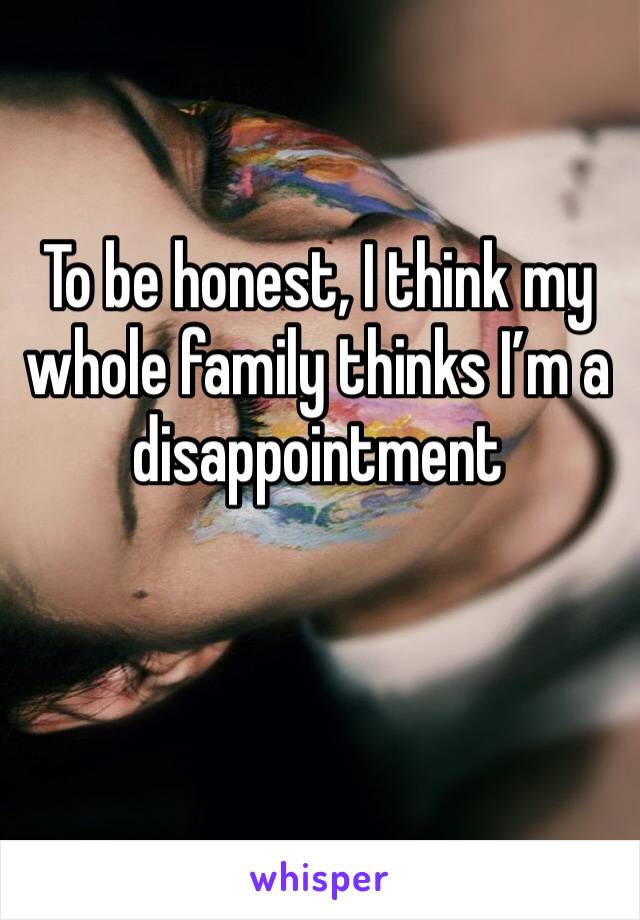 To be honest, I think my whole family thinks I’m a disappointment 