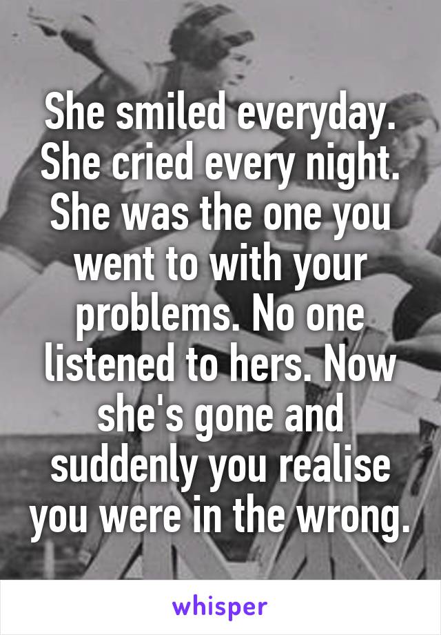 She smiled everyday. She cried every night. She was the one you went to with your problems. No one listened to hers. Now she's gone and suddenly you realise you were in the wrong.