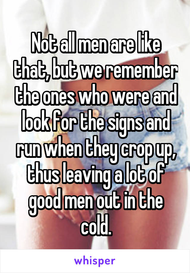 Not all men are like that, but we remember the ones who were and look for the signs and run when they crop up, thus leaving a lot of good men out in the cold.