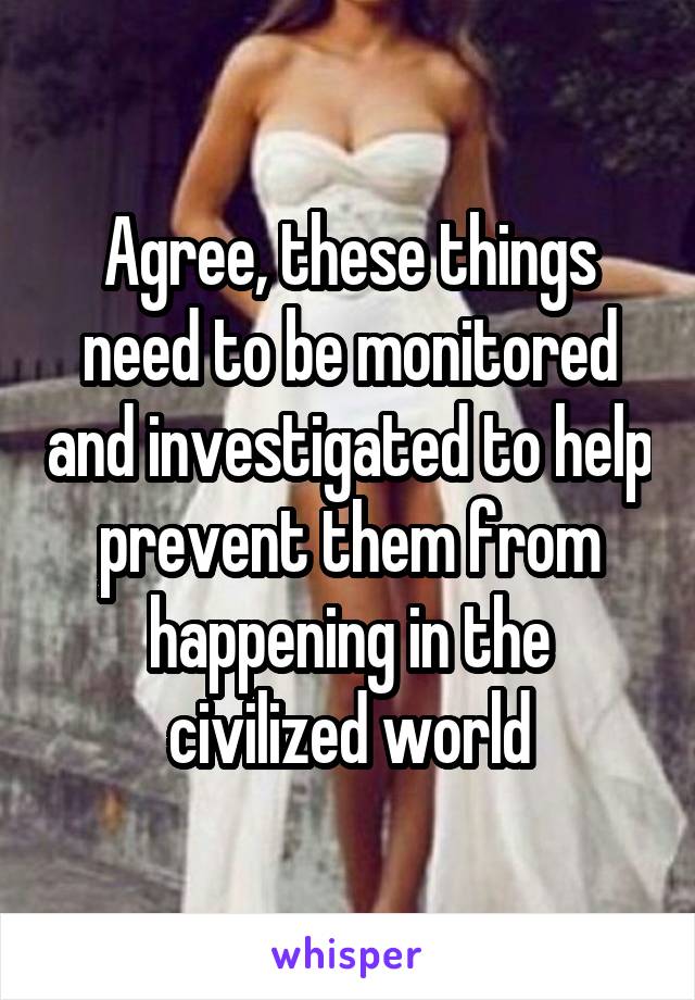 Agree, these things need to be monitored and investigated to help prevent them from happening in the civilized world