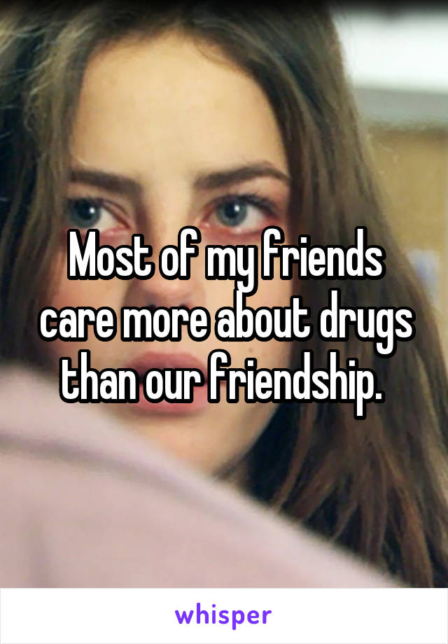 Most of my friends care more about drugs than our friendship. 