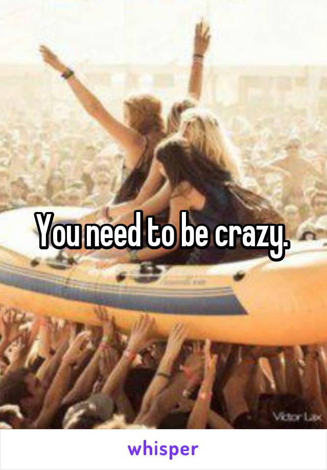 You need to be crazy. 