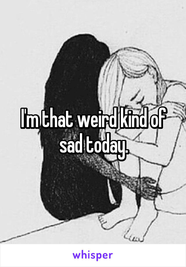 I'm that weird kind of sad today.