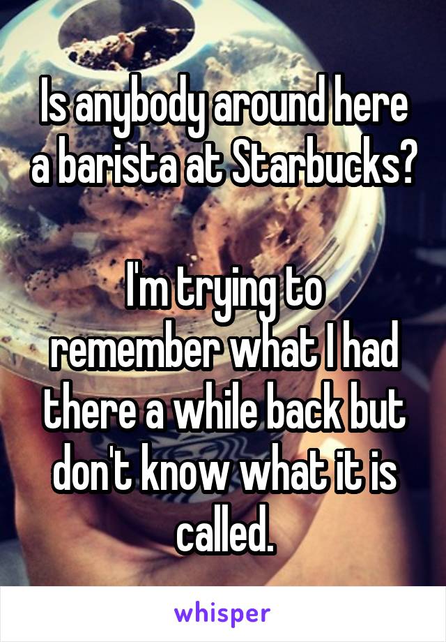 Is anybody around here a barista at Starbucks?

I'm trying to remember what I had there a while back but don't know what it is called.