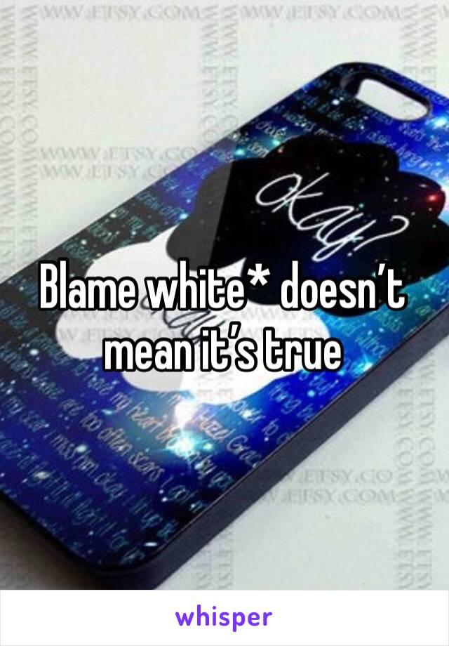 Blame white* doesn’t mean it’s true 