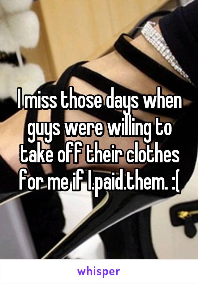 I miss those days when guys were willing to take off their clothes for me if I.paid.them. :(
