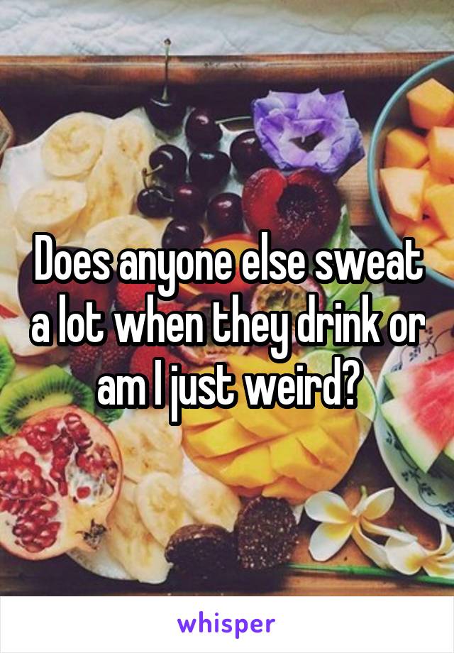 Does anyone else sweat a lot when they drink or am I just weird?