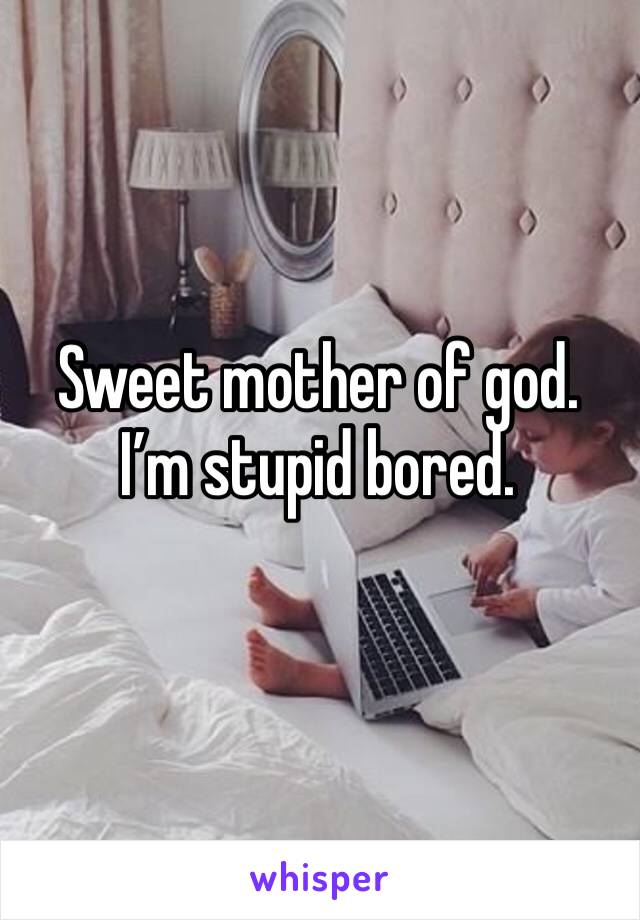 Sweet mother of god. I’m stupid bored. 