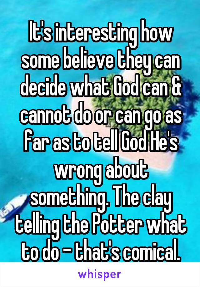 It's interesting how some believe they can decide what God can & cannot do or can go as far as to tell God He's wrong about something. The clay telling the Potter what to do - that's comical.