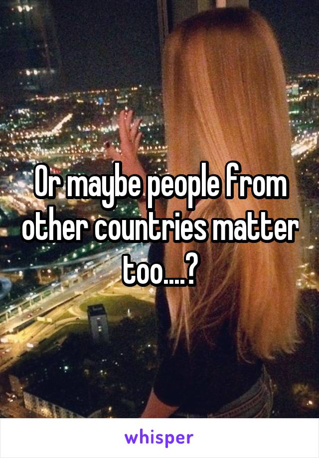 Or maybe people from other countries matter too....?