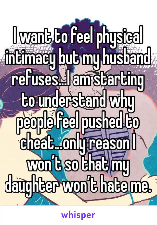 I want to feel physical intimacy but my husband refuses...I am starting to understand why people feel pushed to cheat...only reason I won’t so that my daughter won’t hate me. 