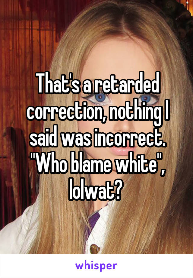 That's a retarded correction, nothing I said was incorrect.
"Who blame white", lolwat? 