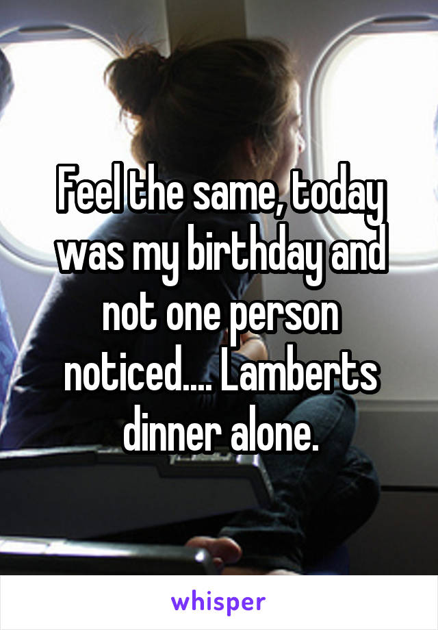 Feel the same, today was my birthday and not one person noticed.... Lamberts dinner alone.