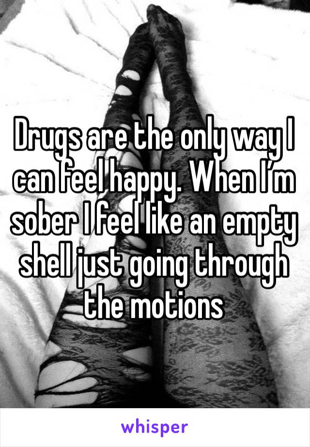 Drugs are the only way I can feel happy. When I’m sober I feel like an empty shell just going through the motions