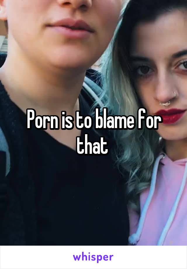 Porn is to blame for that 