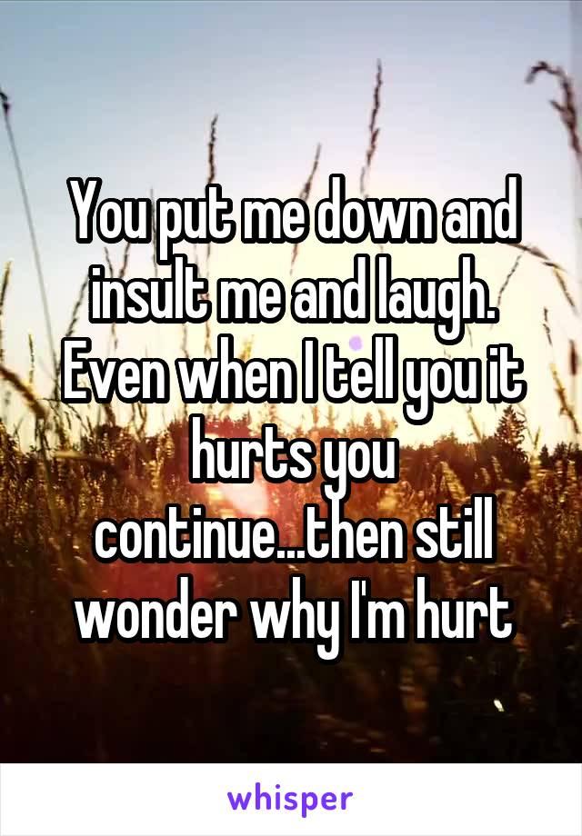 You put me down and insult me and laugh. Even when I tell you it hurts you continue...then still wonder why I'm hurt