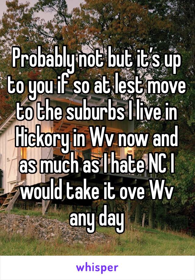 Probably not but it’s up to you if so at lest move to the suburbs I live in Hickory in Wv now and as much as I hate NC I would take it ove Wv any day 
