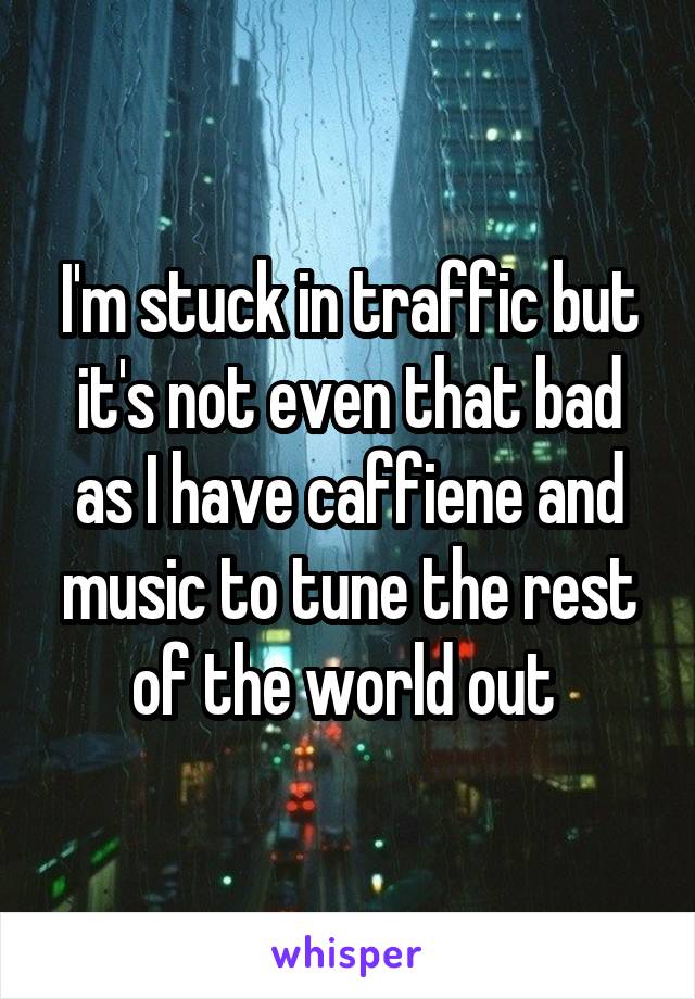 I'm stuck in traffic but it's not even that bad as I have caffiene and music to tune the rest of the world out 