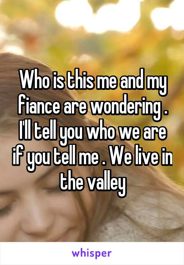 Who is this me and my fiance are wondering . I'll tell you who we are if you tell me . We live in the valley