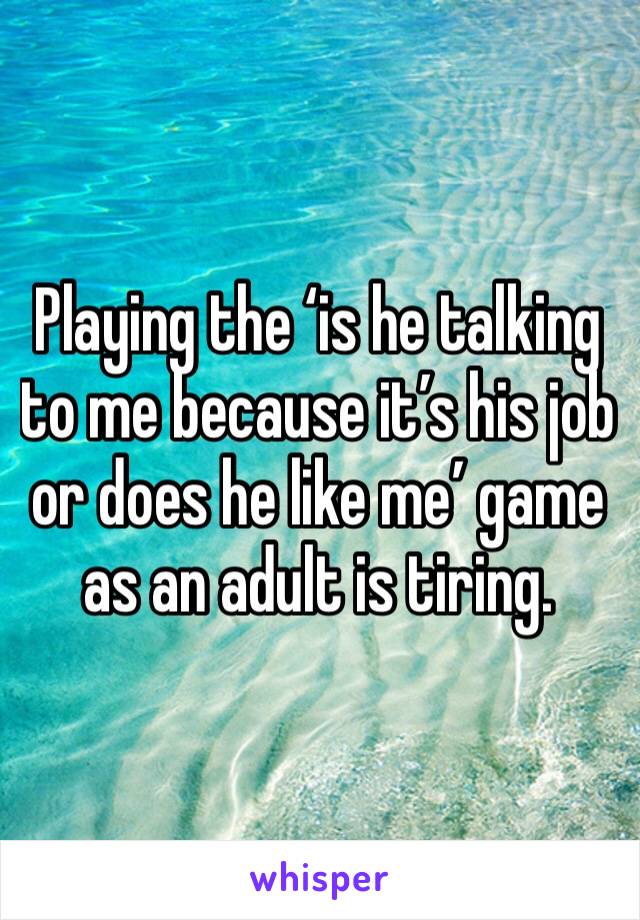 Playing the ‘is he talking to me because it’s his job or does he like me’ game as an adult is tiring. 