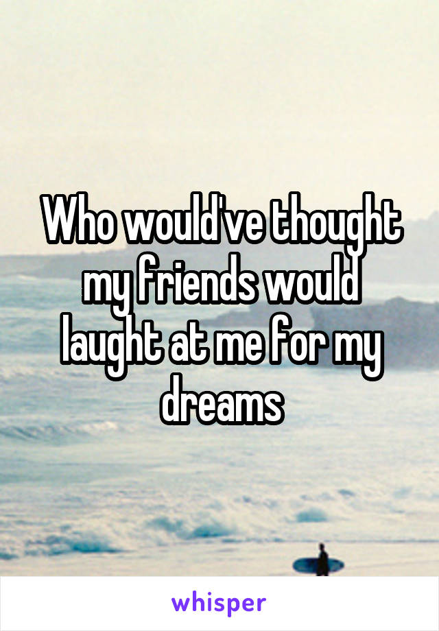 Who would've thought my friends would laught at me for my dreams