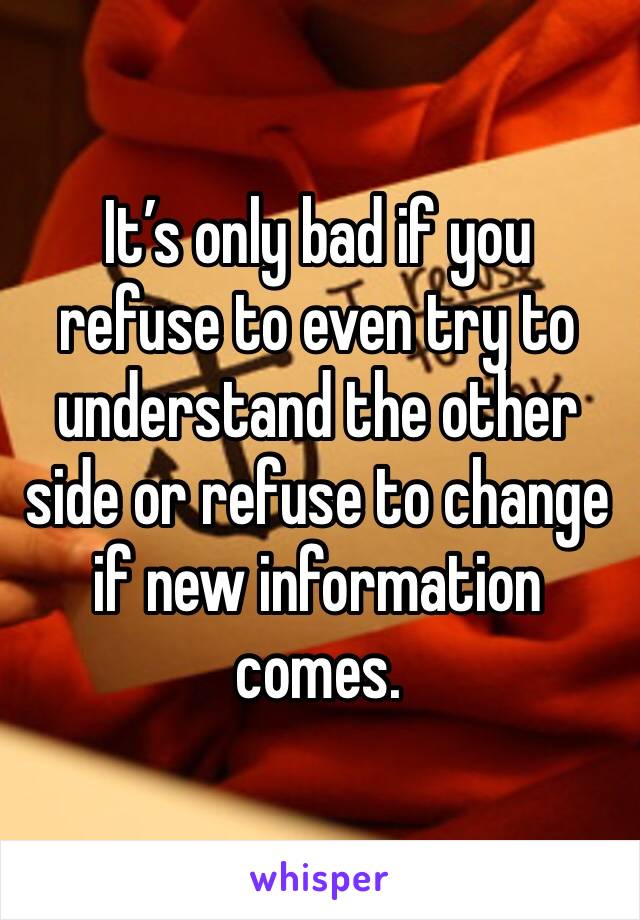 It’s only bad if you refuse to even try to understand the other side or refuse to change if new information comes. 