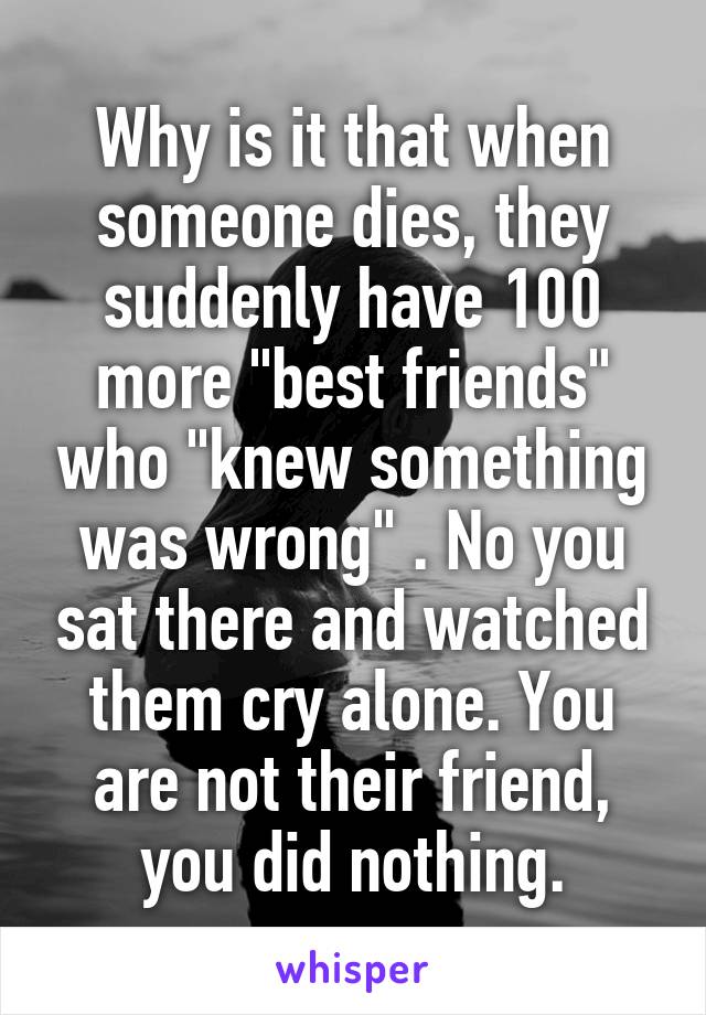 Why is it that when someone dies, they suddenly have 100 more "best friends" who "knew something was wrong" . No you sat there and watched them cry alone. You are not their friend, you did nothing.