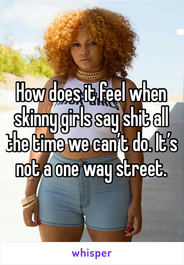 How does it feel when skinny girls say shit all the time we can’t do. It’s not a one way street. 