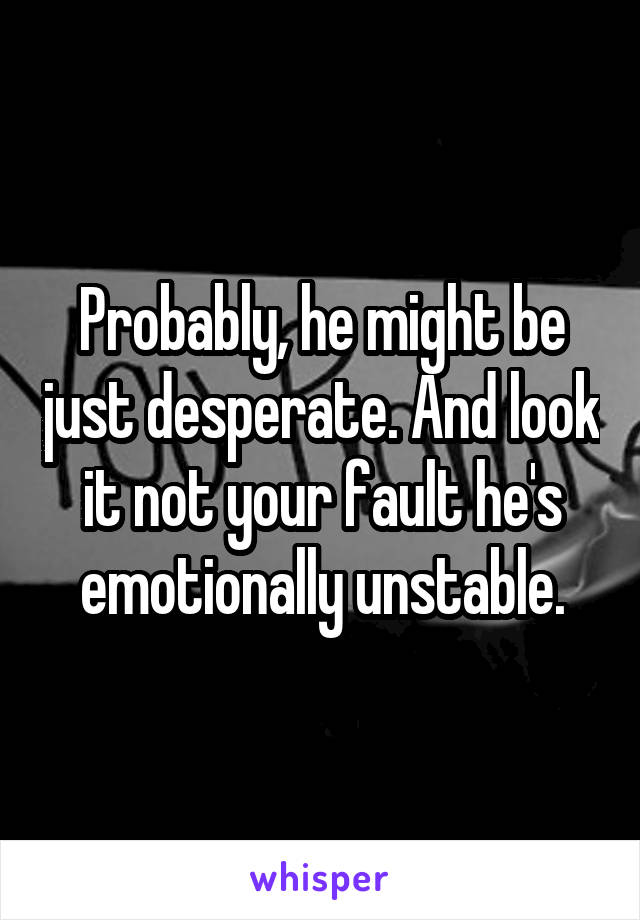 Probably, he might be just desperate. And look it not your fault he's emotionally unstable.