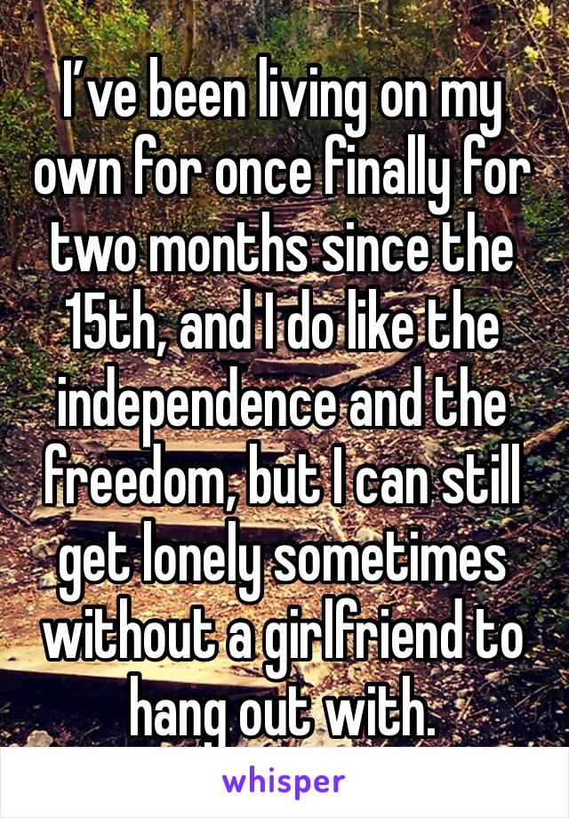I’ve been living on my own for once finally for two months since the 15th, and I do like the independence and the freedom, but I can still get lonely sometimes without a girlfriend to hang out with.