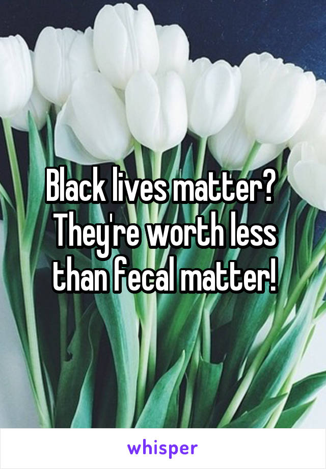 Black lives matter? 
They're worth less than fecal matter!