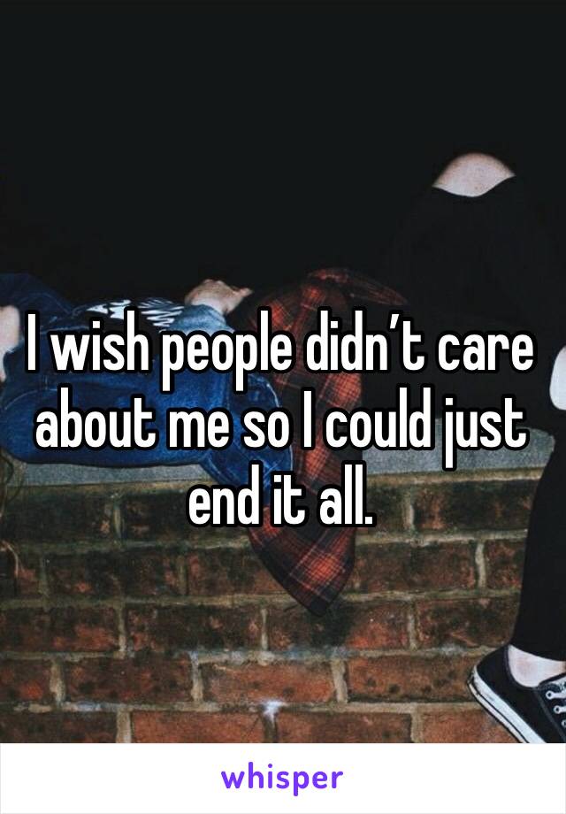 I wish people didn’t care about me so I could just end it all. 
