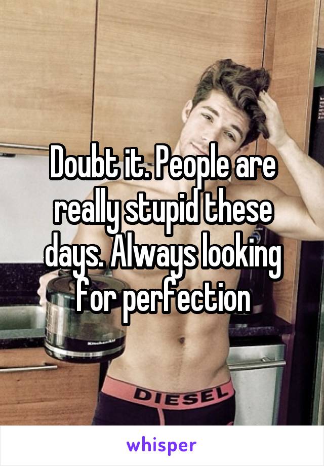 Doubt it. People are really stupid these days. Always looking for perfection