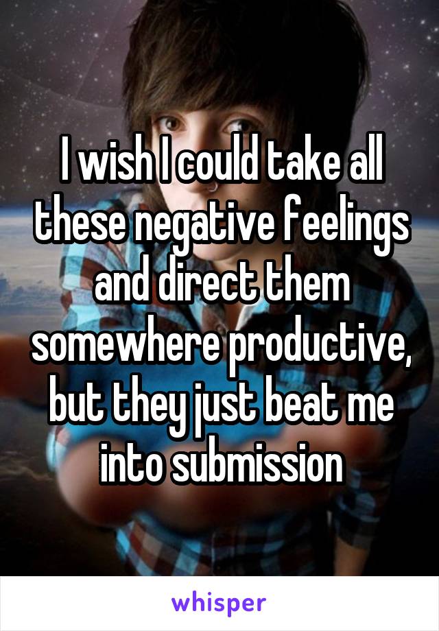 I wish I could take all these negative feelings and direct them somewhere productive, but they just beat me into submission