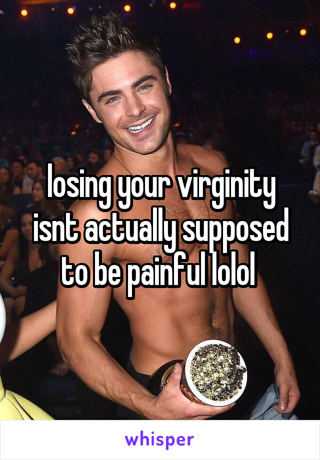 losing your virginity isnt actually supposed to be painful lolol 