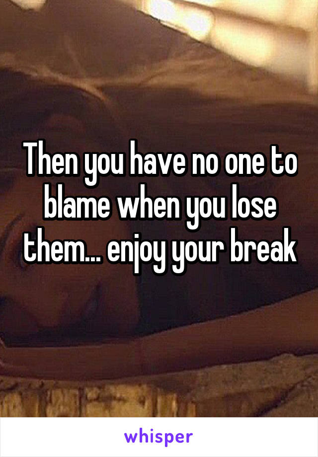 Then you have no one to blame when you lose them... enjoy your break 