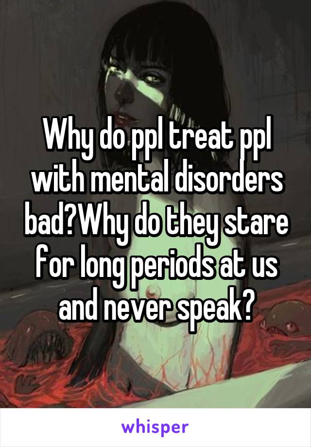 Why do ppl treat ppl with mental disorders bad?Why do they stare for long periods at us and never speak?