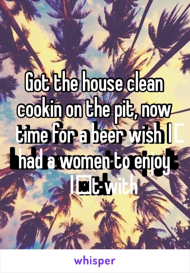 Got the house clean cookin on the pit, now time for a beer wish I️ had a women to enjoy I️t with