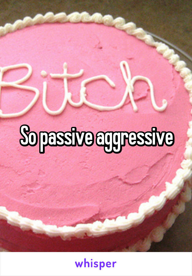 So passive aggressive