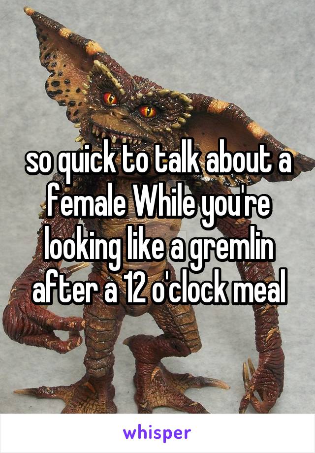 so quick to talk about a female While you're looking like a gremlin after a 12 o'clock meal