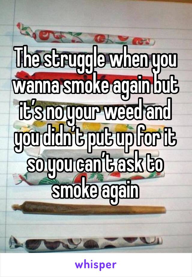 The struggle when you wanna smoke again but it’s no your weed and you didn’t put up for it so you can’t ask to smoke again 
