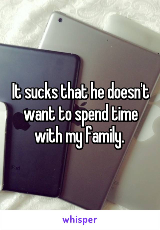 It sucks that he doesn't want to spend time with my family. 