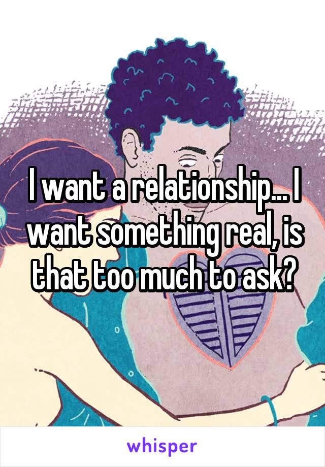 I want a relationship... I want something real, is that too much to ask?