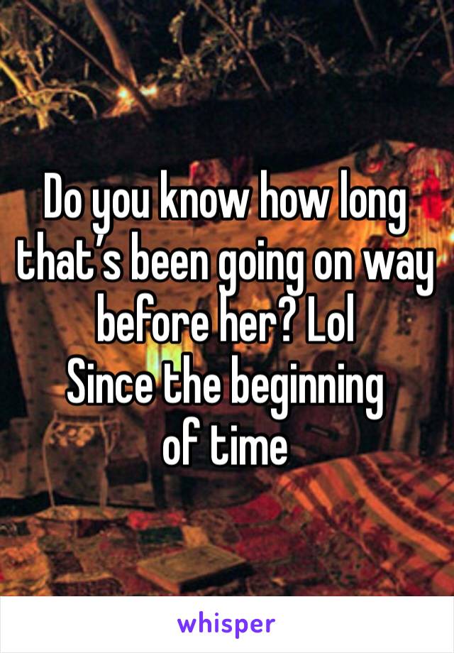 Do you know how long that’s been going on way before her? Lol
Since the beginning of time 